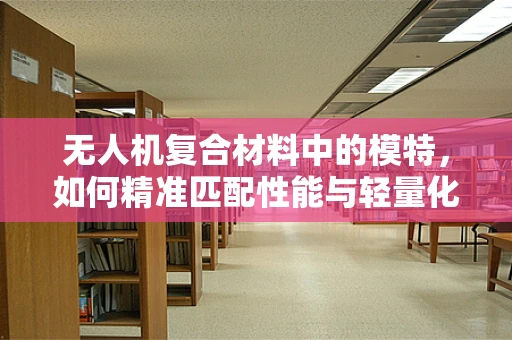 无人机复合材料中的模特，如何精准匹配性能与轻量化？