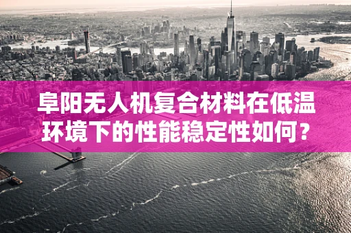 阜阳无人机复合材料在低温环境下的性能稳定性如何？