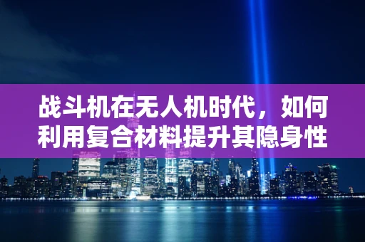 战斗机在无人机时代，如何利用复合材料提升其隐身性能与耐用性？