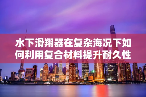 水下滑翔器在复杂海况下如何利用复合材料提升耐久性与稳定性？