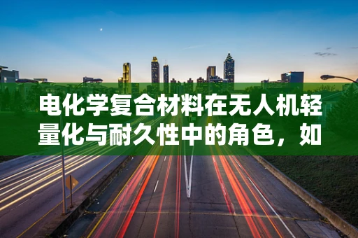 电化学复合材料在无人机轻量化与耐久性中的角色，如何平衡性能与成本？
