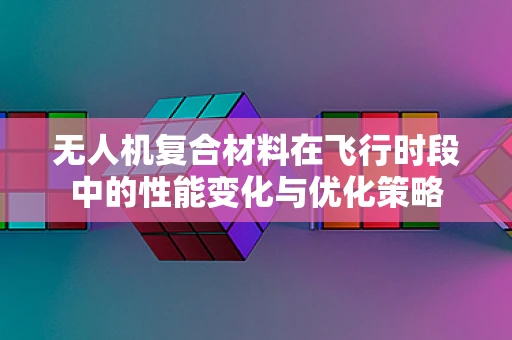 无人机复合材料在飞行时段中的性能变化与优化策略