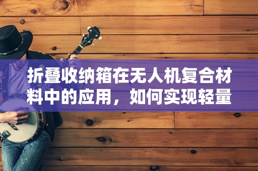 折叠收纳箱在无人机复合材料中的应用，如何实现轻量化与耐用性的完美平衡？