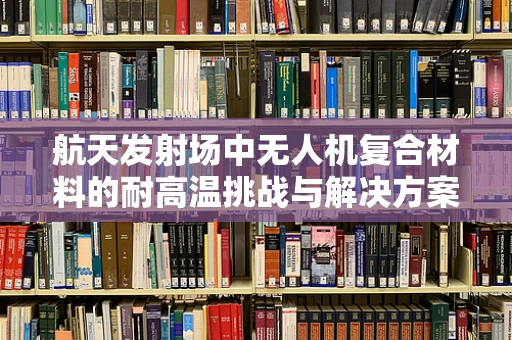 航天发射场中无人机复合材料的耐高温挑战与解决方案