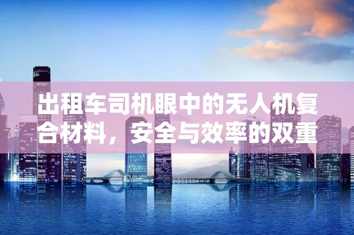 出租车司机眼中的无人机复合材料，安全与效率的双重考量