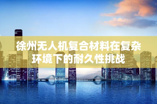徐州无人机复合材料在复杂环境下的耐久性挑战