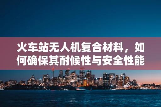 火车站无人机复合材料，如何确保其耐候性与安全性能？