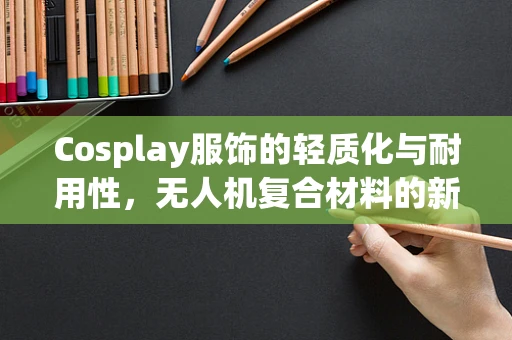 Cosplay服饰的轻质化与耐用性，无人机复合材料的新挑战？