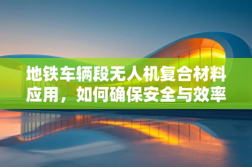 地铁车辆段无人机复合材料应用，如何确保安全与效率的双重提升？
