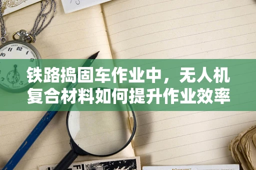 铁路捣固车作业中，无人机复合材料如何提升作业效率与安全性？