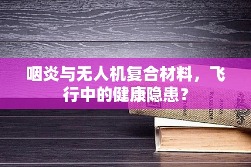 咽炎与无人机复合材料，飞行中的健康隐患？