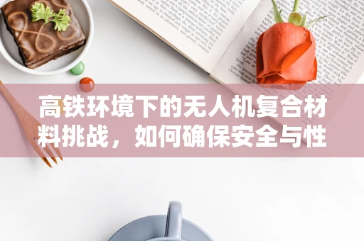 高铁环境下的无人机复合材料挑战，如何确保安全与性能的双重保障？