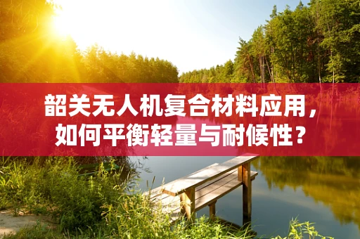 韶关无人机复合材料应用，如何平衡轻量与耐候性？