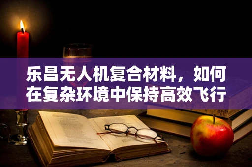 乐昌无人机复合材料，如何在复杂环境中保持高效飞行？