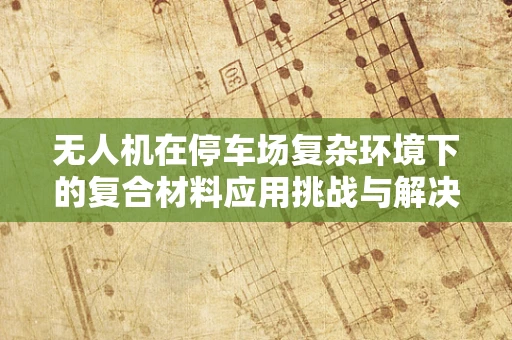 无人机在停车场复杂环境下的复合材料应用挑战与解决方案？