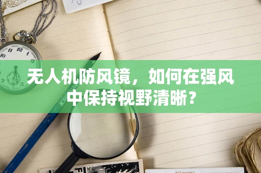 无人机防风镜，如何在强风中保持视野清晰？