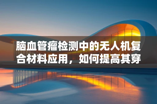 脑血管瘤检测中的无人机复合材料应用，如何提高其穿透性与安全性？