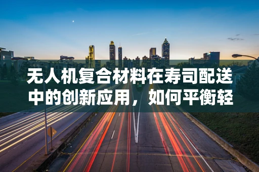 无人机复合材料在寿司配送中的创新应用，如何平衡轻量与耐用性？