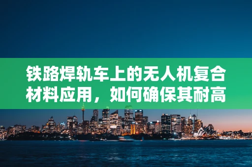 铁路焊轨车上的无人机复合材料应用，如何确保其耐高温与抗震性能？