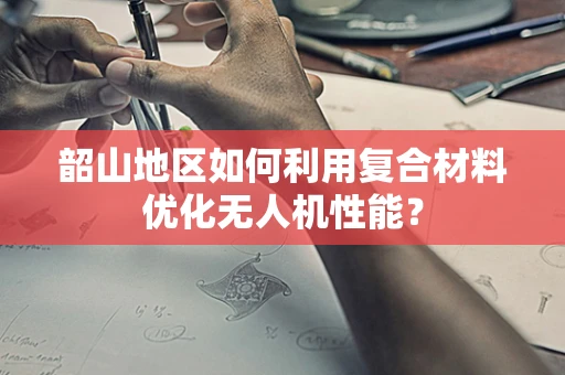 韶山地区如何利用复合材料优化无人机性能？