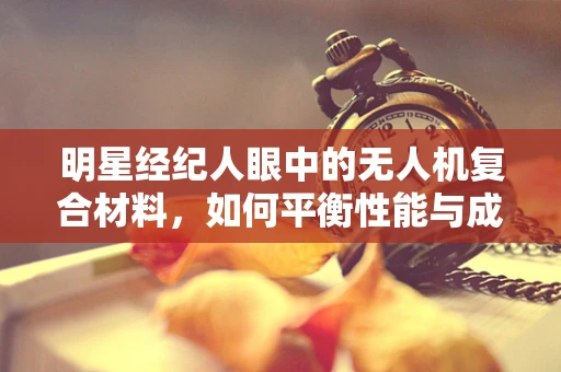 明星经纪人眼中的无人机复合材料，如何平衡性能与成本？
