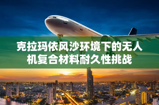 克拉玛依风沙环境下的无人机复合材料耐久性挑战