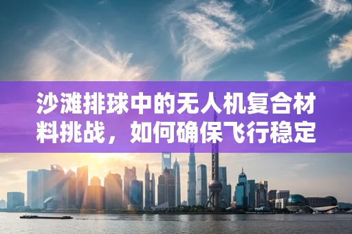 沙滩排球中的无人机复合材料挑战，如何确保飞行稳定与耐久？