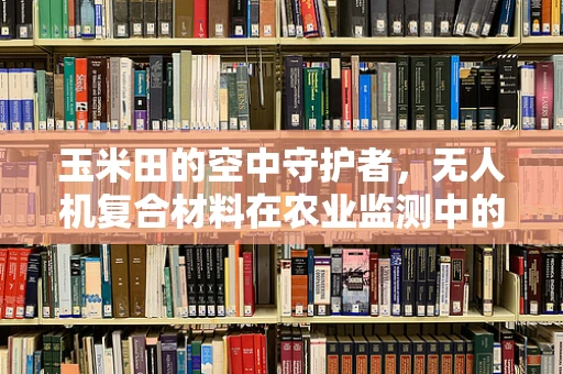 玉米田的空中守护者，无人机复合材料在农业监测中的挑战与机遇？