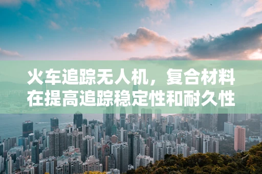 火车追踪无人机，复合材料在提高追踪稳定性和耐久性中的角色