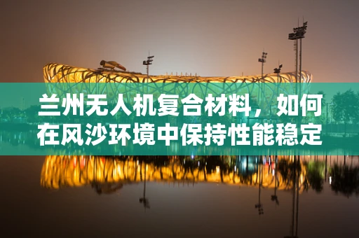 兰州无人机复合材料，如何在风沙环境中保持性能稳定？