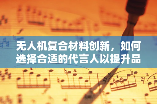 无人机复合材料创新，如何选择合适的代言人以提升品牌影响力？