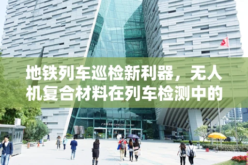 地铁列车巡检新利器，无人机复合材料在列车检测中的应用挑战