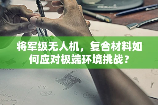 将军级无人机，复合材料如何应对极端环境挑战？