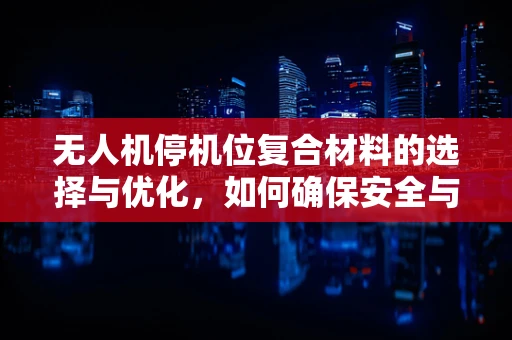 无人机停机位复合材料的选择与优化，如何确保安全与耐用？