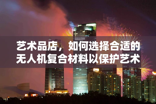 艺术品店，如何选择合适的无人机复合材料以保护艺术品免受意外碰撞？
