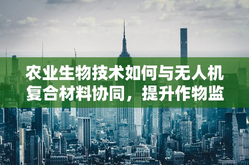 农业生物技术如何与无人机复合材料协同，提升作物监测精度？