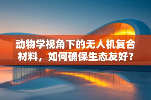 动物学视角下的无人机复合材料，如何确保生态友好？