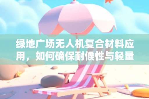 绿地广场无人机复合材料应用，如何确保耐候性与轻量化的完美平衡？