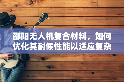 邵阳无人机复合材料，如何优化其耐候性能以适应复杂气候条件？