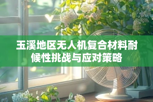玉溪地区无人机复合材料耐候性挑战与应对策略