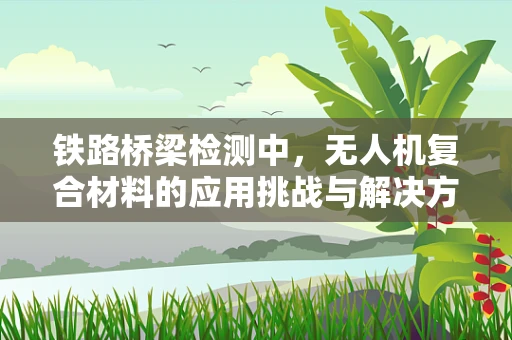 铁路桥梁检测中，无人机复合材料的应用挑战与解决方案是什么？