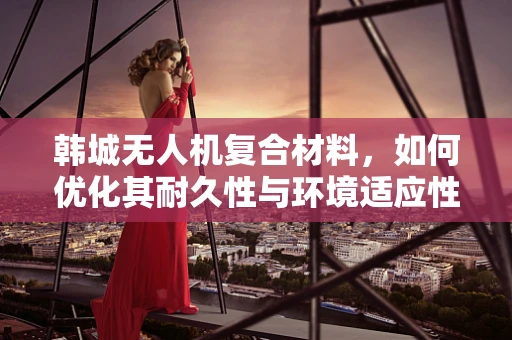 韩城无人机复合材料，如何优化其耐久性与环境适应性？