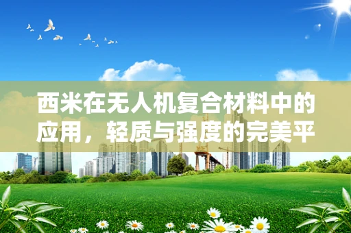 西米在无人机复合材料中的应用，轻质与强度的完美平衡？
