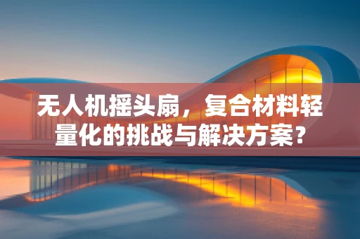 无人机摇头扇，复合材料轻量化的挑战与解决方案？