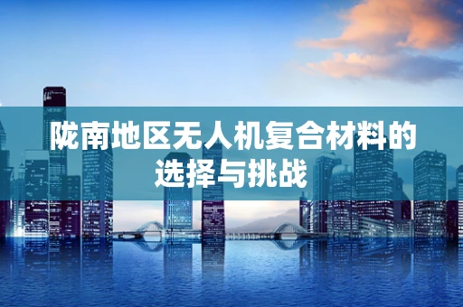 陇南地区无人机复合材料的选择与挑战
