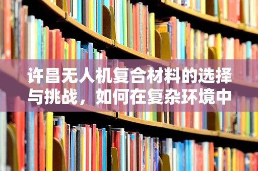 许昌无人机复合材料的选择与挑战，如何在复杂环境中确保性能与成本平衡？