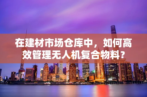 在建材市场仓库中，如何高效管理无人机复合物料？