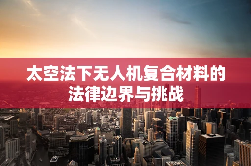 太空法下无人机复合材料的法律边界与挑战