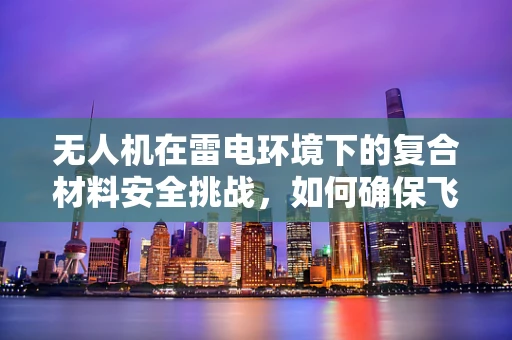 无人机在雷电环境下的复合材料安全挑战，如何确保飞行安全？