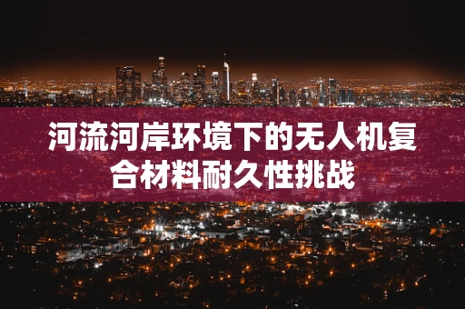 河流河岸环境下的无人机复合材料耐久性挑战